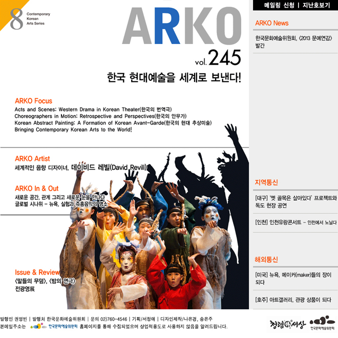 웹진아르코 245호 - 한국 현대예술을 세계로 보낸다!,ARKO Focus_Acts and Scenes: Western Drama in Korean Theater(한국의 번역극),  Choreographers in Motion: Retrospective and Perspectives(한국의 안무가), Korean Abstract Painting: A Formation of Korean Avant-Garde(한국의 현대 추상미술), Bringing Contemporary Korean Arts to the World!, ARKO Artist_세계적인 음향 디자이너, 데이비드 레빌(David Revill), ARKO In &  Out_새로운 공간, 관계 그리고 새로운 눈을 만나다, 글로벌 시나위 - 뉴욕, 실험과 즉흥음악의 명소, ARKO News_한국문화예술위원회, <2013 문예연감> 발간, ISSUE & REVIEW_무대 위의 두 가지 말 - <말들의 무덤>, <밤의 연극>, <전광영>전, 9월 26일 ~ 12월 29일 서울대학교미술관, 지역통신_[대구] ‘옛 골목은 살아있다’ 프로젝트와 독도 현장 공연, [인천] 인천유랑콘서트 - 인천에서 노닐다, 해외통신_[미국] 뉴욕, 메이커(maker)들의 장이 되다, [호주] 아트갤러리, 관광 상품이 되다