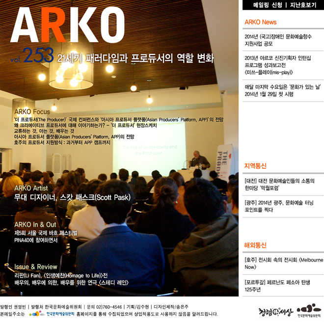 웹진아르코 253호 - 21세기 패러다임과 프로듀서의 역할 변화,ARKO Focus_‘더 프로듀서(The Producer)’ 국제 컨퍼런스와 ‘아시아 프로듀서 플랫폼(Asian Producers’ Platform, APP)’의 전망, 왜 크리에이티브 프로듀서에 대해 이야기하는가? - ‘더 프로듀서’ 현장스케치, 교류하는 것, 아는 것, 배우는 것, 아시아 프로듀서 플랫폼(Asian Producers’Platform, APP)의 전망, 호주의 프로듀서 지원방식 : 과거부터 APP 캠프까지, ARKO Artist_무대 디자이너, 스캇 패스크(Scott Pask), ARKO In &  Out_제5회 서울 국제 바흐 페스티벌, PINA40에 참여하면서, ARKO News_2014년 (국고)장애인 문화예술향수 지원사업 공모, 2013년 아르코 신진기획자 인턴십 프로그램 성과보고전 <미쓰-플레이(mis-play)>, 매달 마지막 수요일은 ‘문화가 있는 날’ 2014년 1월 29일 첫 시행, ISSUE & REVIEW_리판(Li Fan), <인생예찬(Homage to Life)>전, 배우의, 배우에 의한, 배우를 위한 연극 <스테디 레인>, 지역통신_[대전] 대전 문화예술인들의 소통의 한마당 ‘막월포럼’, [광주] 2014년 광주, 문화예술 터닝 포인트를 찍다, 해외통신_[호주] 전시회 속의 전시회 <Melbourne Now>, [포르투갈] 페르난도 페소아 탄생 125주년