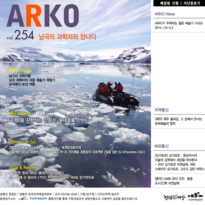웹진아르코 254호 - 남극의 과학자와 만나다,ARKO Focus_남극의 과학자들, 남극 과학자의 대중 예술가 체험기, 남극에서 보낸 여름  , ARKO Artist_‘지향’을 지향하는 만화가, 윤태호를 만나다, ARKO In &  Out_2013 ISCM World New Music Days - 세계현대음악제, 프로젝트 잠상과 콤플렉스 카파르나움의 한-프 거리예술 공동창작 프로젝트 <얼굴 없는 도시(Faceless City)>, ARKO News_ARKO가 주목하는 젊은 예술가 시리즈 2014.1.10-3.2, ISSUE & REVIEW_불완전한 합의 - <미쓰-플레이(mis-play)> 2013.01.24~02.28 인사미술공간, 이별 앞에 선 말러의 <거인> - 코리안심포니 190회 정기연주회, 지역통신_[제주] 제주 올레길, 그 길에서 만나는 문화예술의 향취, 해외통신_[싱가포르] 싱가포르 : 동남아시아 미술의 길목에서 세상을 바라본다 - 2013 싱가포르 비엔날레, 아트 스테이지 싱가포르, 그리고 길만 바락스, [중국] UABB 2013 선전·홍콩 도시/건축 비엔날레